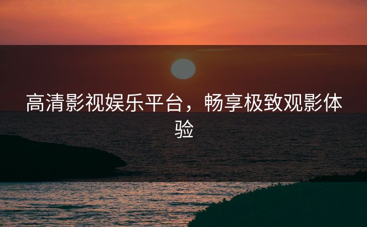 高清影视娱乐平台，畅享极致观影体验