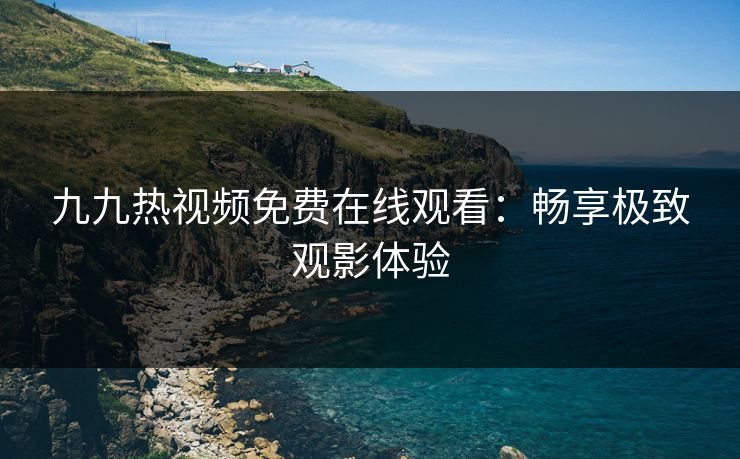 九九热视频免费在线观看：畅享极致观影体验