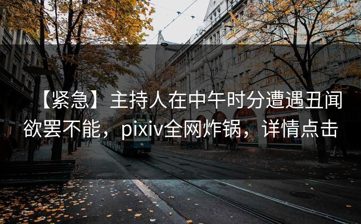 【紧急】主持人在中午时分遭遇丑闻欲罢不能，pixiv全网炸锅，详情点击