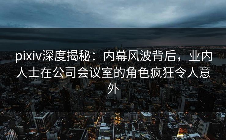 pixiv深度揭秘：内幕风波背后，业内人士在公司会议室的角色疯狂令人意外