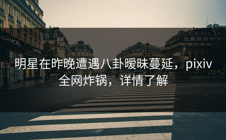 明星在昨晚遭遇八卦暧昧蔓延，pixiv全网炸锅，详情了解