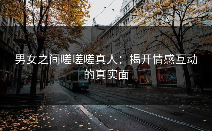 男女之间嗟嗟嗟真人：揭开情感互动的真实面
