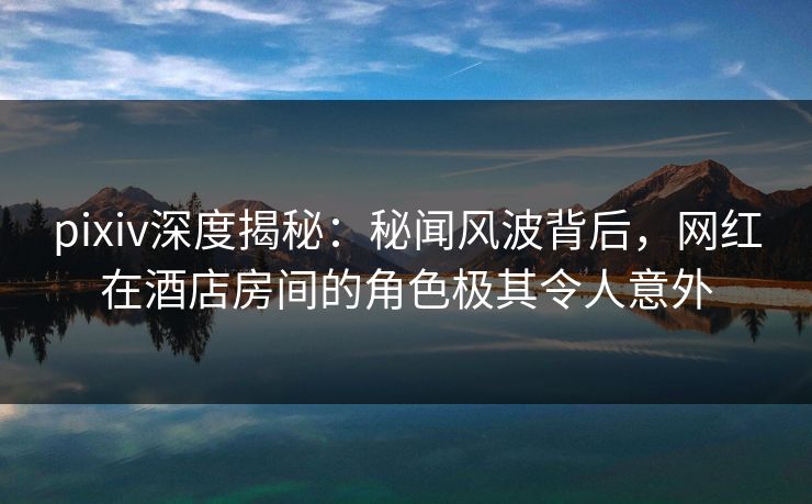 pixiv深度揭秘：秘闻风波背后，网红在酒店房间的角色极其令人意外