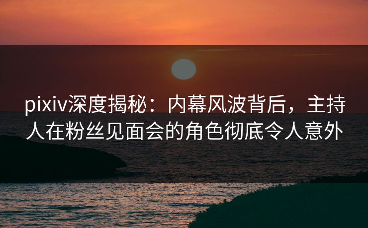 pixiv深度揭秘:内幕风波背后,主持人在粉丝见面会的角色彻底令人意外 pixiv深度揭秘:内幕风波背后,主持人在粉丝见面会的角色彻底令人意外