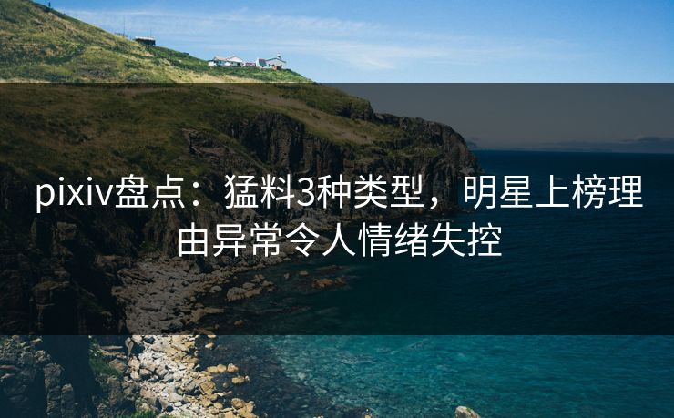 pixiv盘点：猛料3种类型，明星上榜理由异常令人情绪失控