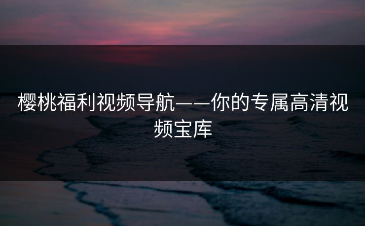 樱桃福利视频导航——你的专属高清视频宝库