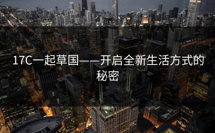 17C一起草国——开启全新生活方式的秘密