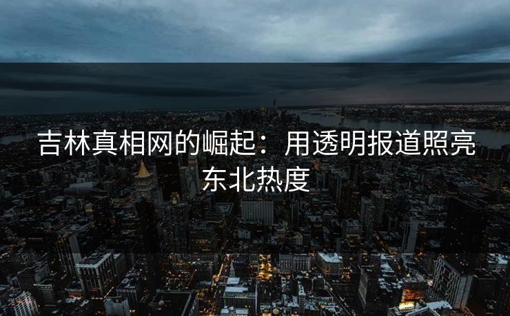 吉林真相网的崛起：用透明报道照亮东北热度