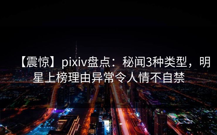 【震惊】pixiv盘点：秘闻3种类型，明星上榜理由异常令人情不自禁