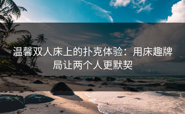 温馨双人床上的扑克体验:用床趣牌局让两个人更默契 温馨双人床上的扑克体验:用床趣牌局让两个人更默契