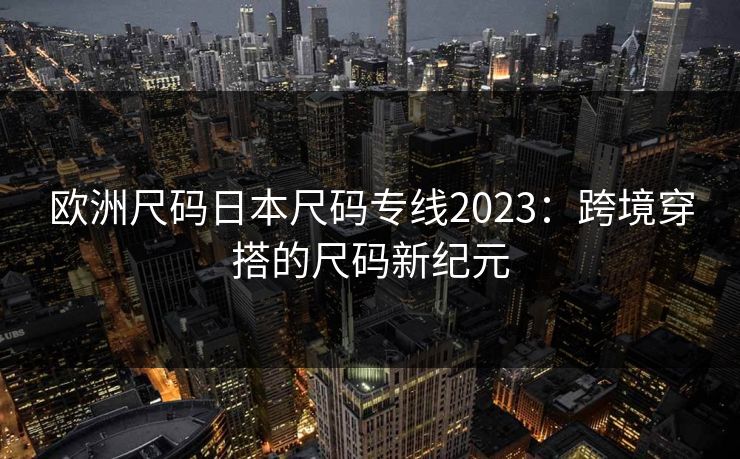 欧洲尺码日本尺码专线2023：跨境穿搭的尺码新纪元