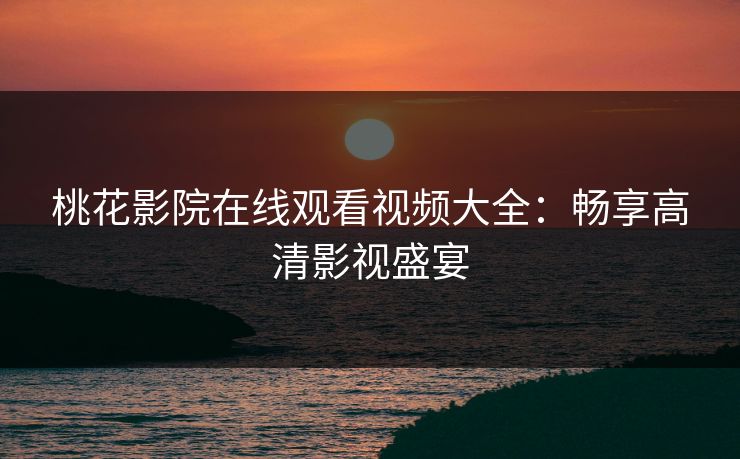 桃花影院在线观看视频大全：畅享高清影视盛宴