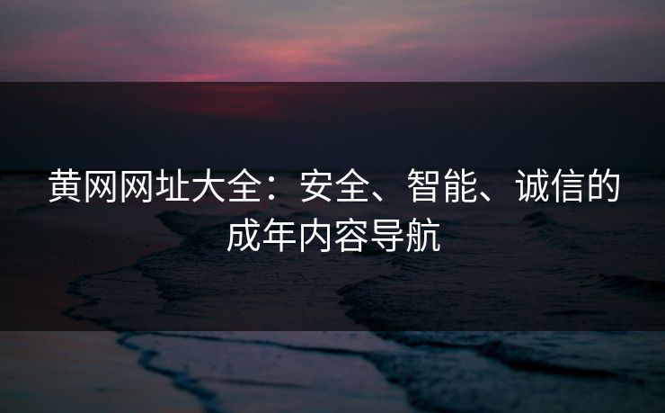 黄网网址大全：安全、智能、诚信的成年内容导航
