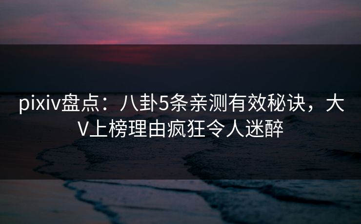 pixiv盘点：八卦5条亲测有效秘诀，大V上榜理由疯狂令人迷醉