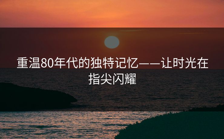 重温80年代的独特记忆——让时光在指尖闪耀 重温80年代的独特记忆——让时光在指尖闪耀