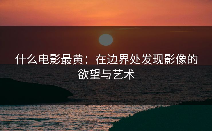什么电影最黄:在边界处发现影像的欲望与艺术 什么电影最黄:在边界处发现影像的欲望与艺术