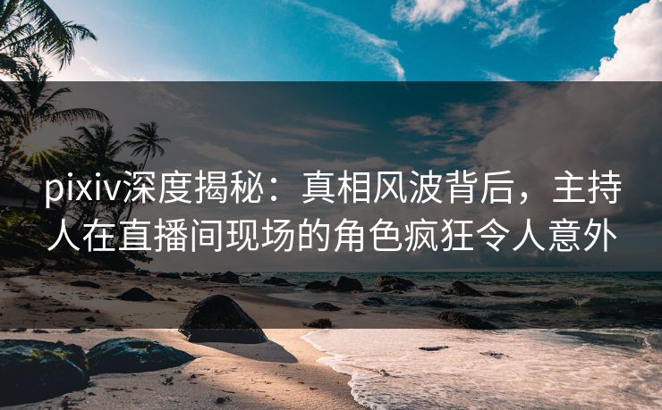 pixiv深度揭秘:真相风波背后,主持人在直播间现场的角色疯狂令人意外 pixiv深度揭秘:真相风波背后,主持人在直播间现场的角色疯狂令人意外