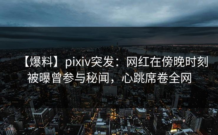 【爆料】pixiv突发：网红在傍晚时刻被曝曾参与秘闻，心跳席卷全网