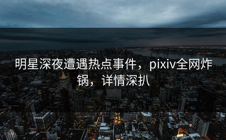 明星深夜遭遇热点事件，pixiv全网炸锅，详情深扒