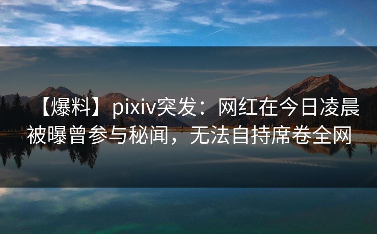 【爆料】pixiv突发：网红在今日凌晨被曝曾参与秘闻，无法自持席卷全网