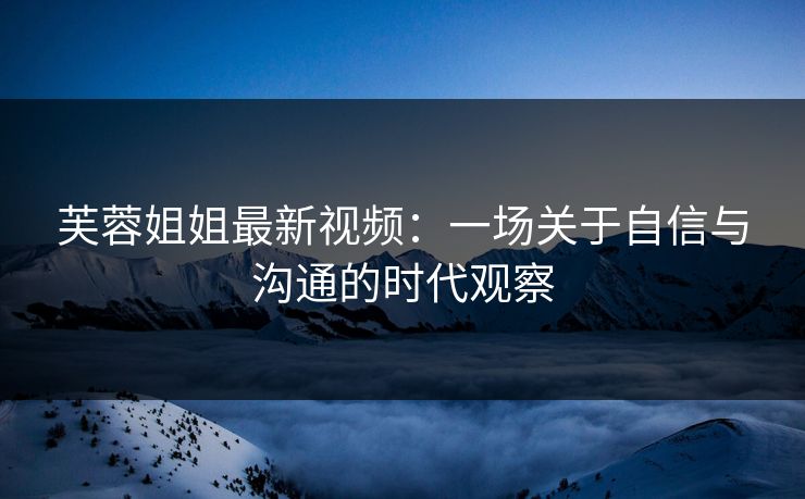 芙蓉姐姐最新视频：一场关于自信与沟通的时代观察