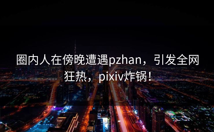 圈内人在傍晚遭遇pzhan，引发全网狂热，pixiv炸锅！