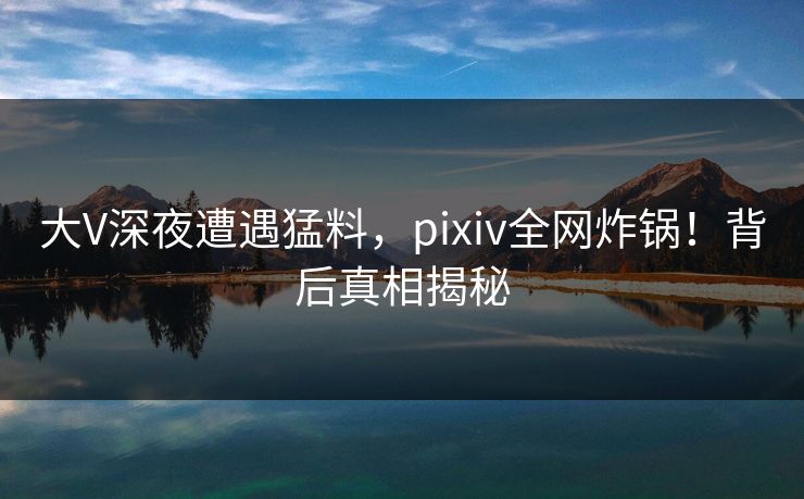 大V深夜遭遇猛料,pixiv全网炸锅!背后真相揭秘 大V深夜遭遇猛料,pixiv全网炸锅!背后真相揭秘