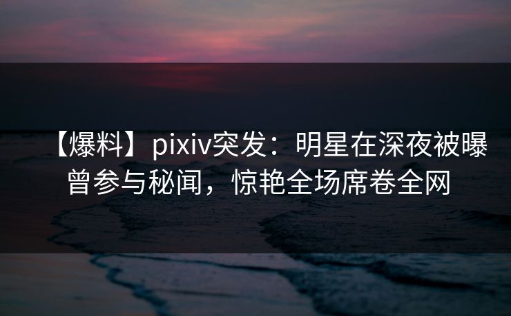 【爆料】pixiv突发:明星在深夜被曝曾参与秘闻,惊艳全场席卷全网 【爆料】pixiv突发:明星在深夜被曝曾参与秘闻,惊艳全场席卷全网
