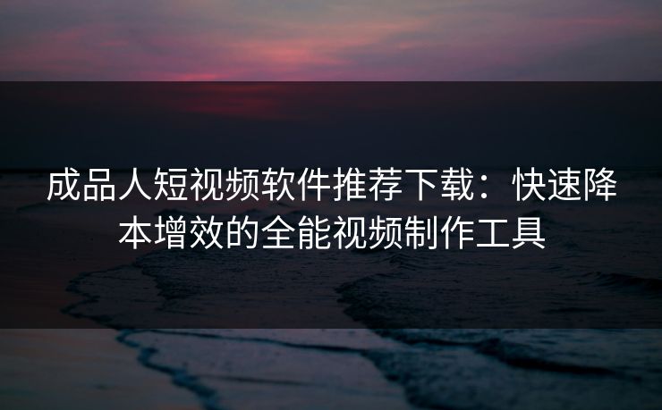 成品人短视频软件推荐下载:快速降本增效的全能视频制作工具 成品人短视频软件推荐下载:快速降本增效的全能视频制作工具