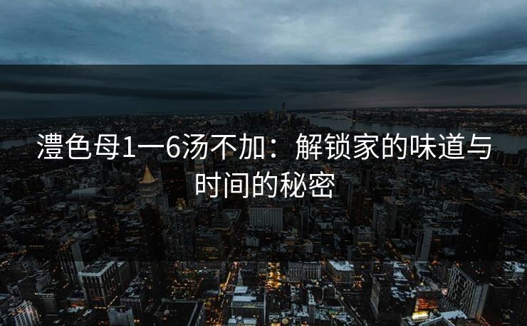 澧色母1一6汤不加:解锁家的味道与时间的秘密 澧色母1一6汤不加:解锁家的味道与时间的秘密