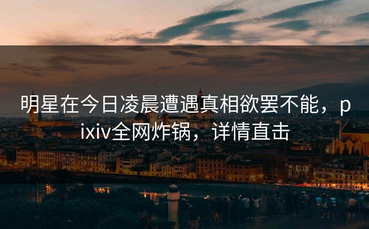 明星在今日凌晨遭遇真相欲罢不能，pixiv全网炸锅，详情直击