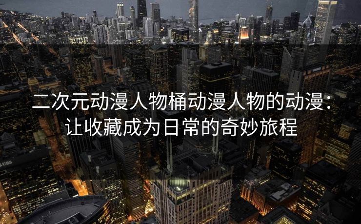 二次元动漫人物桶动漫人物的动漫：让收藏成为日常的奇妙旅程