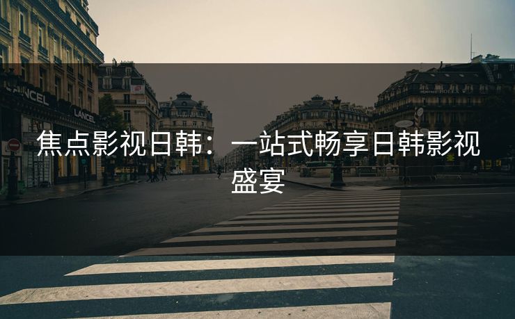 焦点影视日韩：一站式畅享日韩影视盛宴