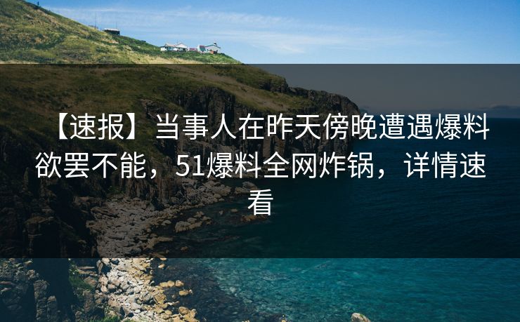 【速报】当事人在昨天傍晚遭遇爆料 欲罢不能,51爆料全网炸锅,详情速看