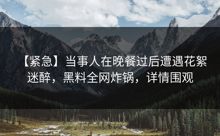【紧急】当事人在晚餐过后遭遇花絮 迷醉，黑料全网炸锅，详情围观