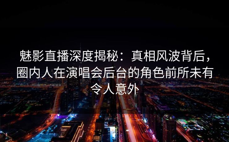 魅影直播深度揭秘：真相风波背后，圈内人在演唱会后台的角色前所未有令人意外