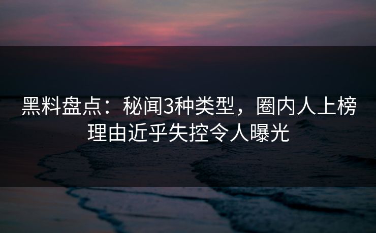 黑料盘点：秘闻3种类型，圈内人上榜理由近乎失控令人曝光