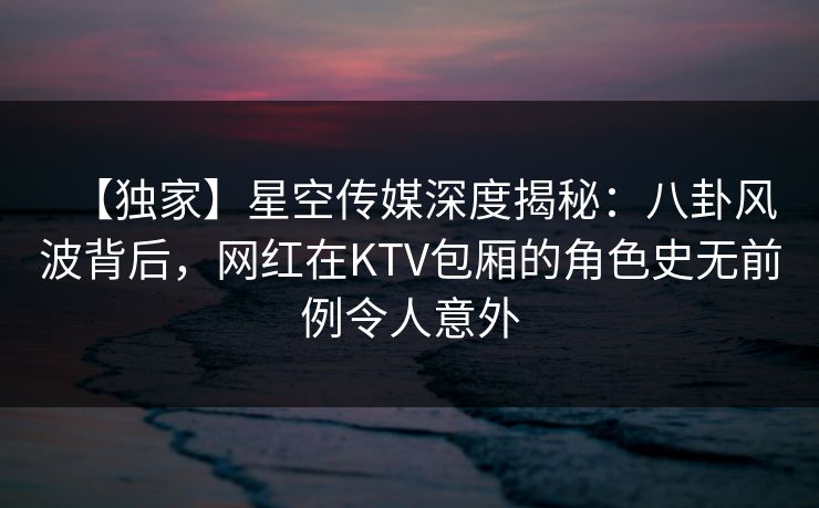 【独家】星空传媒深度揭秘：八卦风波背后，网红在KTV包厢的角色史无前例令人意外