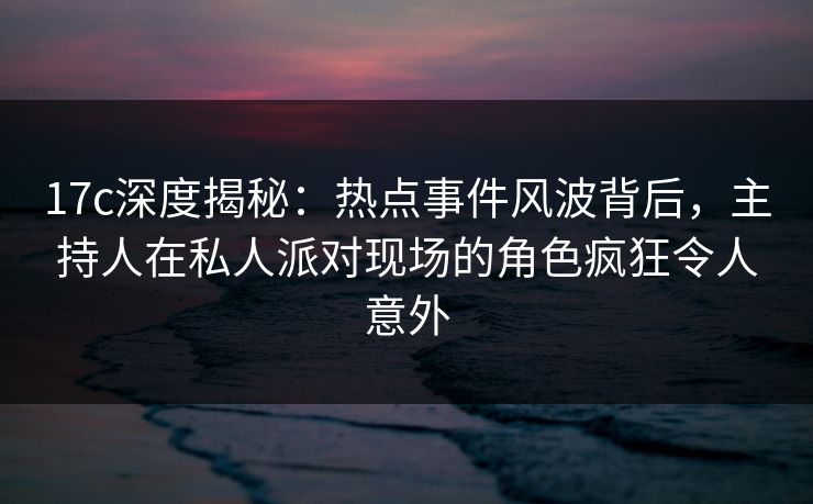 17c深度揭秘：热点事件风波背后，主持人在私人派对现场的角色疯狂令人意外