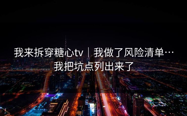 我来拆穿糖心tv|我做了风险清单…我把坑点列出来了