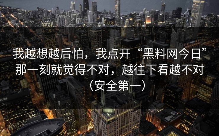 我越想越后怕,我点开“黑料网今日”那一刻就觉得不对,越往下看越不对(安全第一)