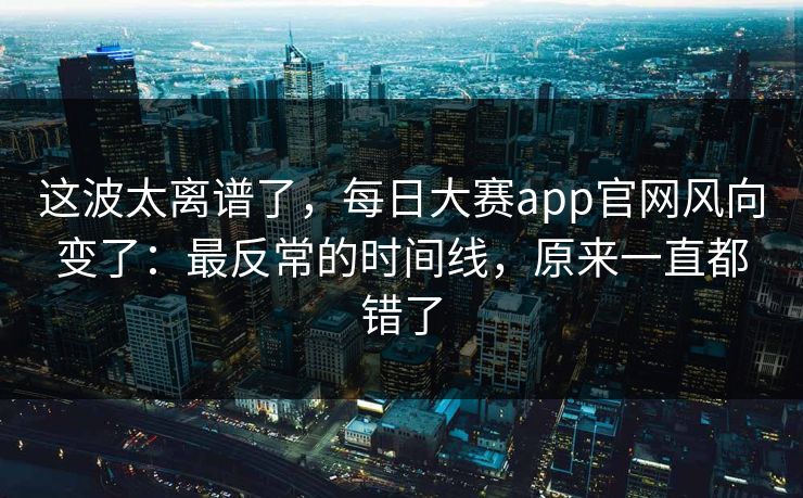 这波太离谱了，每日大赛app官网风向变了：最反常的时间线，原来一直都错了