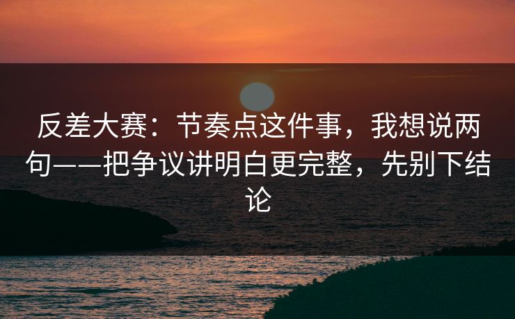 反差大赛：节奏点这件事，我想说两句——把争议讲明白更完整，先别下结论