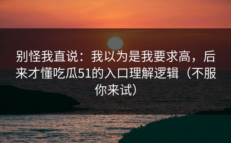 别怪我直说：我以为是我要求高，后来才懂吃瓜51的入口理解逻辑（不服你来试）