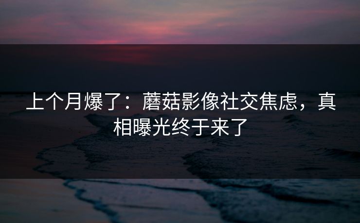 上个月爆了:蘑菇影像社交焦虑,真相曝光终于来了