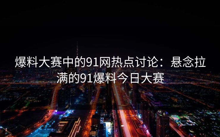 爆料大赛中的91网热点讨论：悬念拉满的91爆料今日大赛