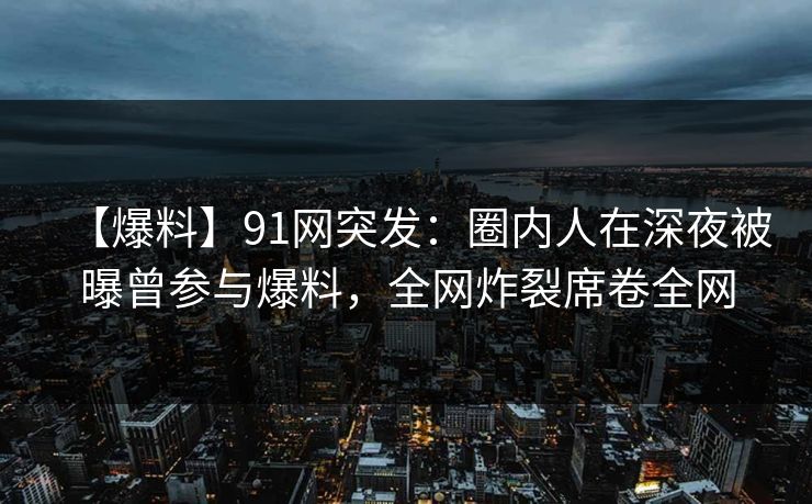 【爆料】91网突发：圈内人在深夜被曝曾参与爆料，全网炸裂席卷全网