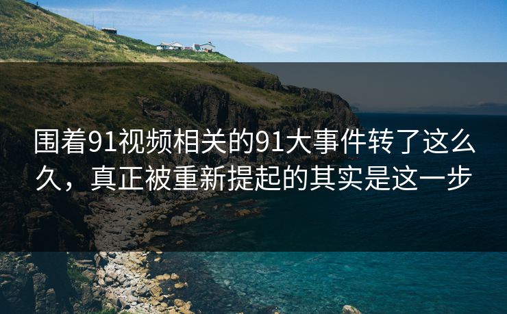 围着91视频相关的91大事件转了这么久，真正被重新提起的其实是这一步