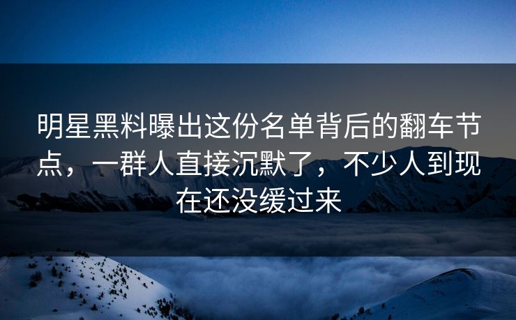明星黑料曝出这份名单背后的翻车节点，一群人直接沉默了，不少人到现在还没缓过来